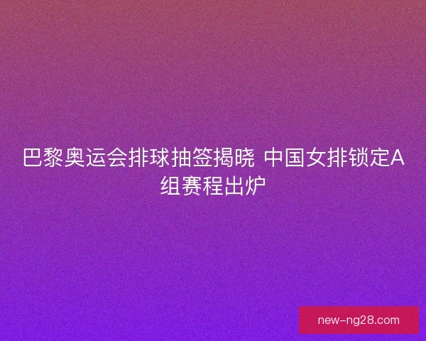 巴黎奥运会排球抽签揭晓 中国女排锁定A组赛程出炉