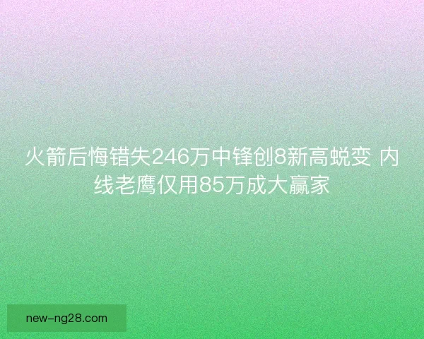 火箭后悔错失246万中锋创8新高蜕变 内线老鹰仅用85万成大赢家