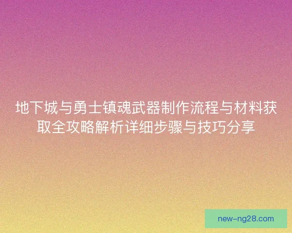 地下城与勇士镇魂武器制作流程与材料获取全攻略解析详细步骤与技巧分享