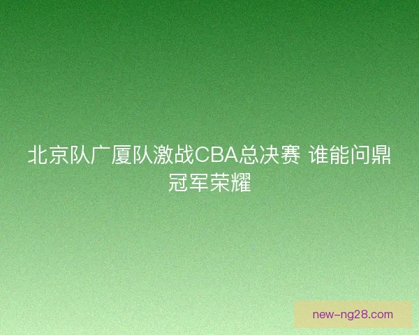 北京队广厦队激战CBA总决赛 谁能问鼎冠军荣耀